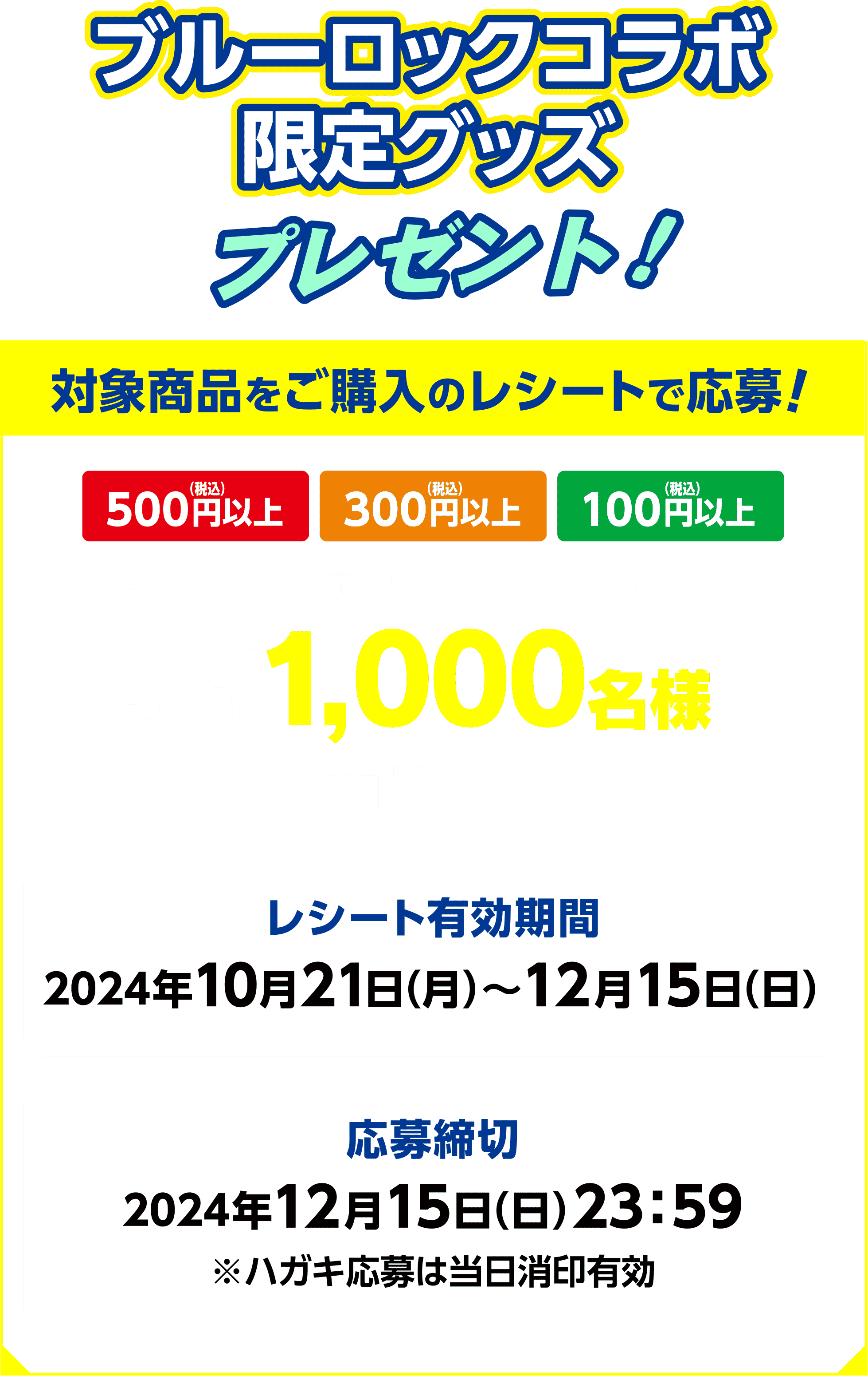 ブルーロックコラボ限定グッズプレゼント！対象商品をご購入のレシートで応募！500円（税込）以上、300円（税込）以上、100円（税込）以上、ご購入のうえ ご応募いただいた方の中から、抽選で合計1,000名様に当たる！【レシート有効期間】2024年10月21日（月）〜12月15日（日）【応募締切】2024年12月15日（日）23：59※ハガキ応募は当日消印有効