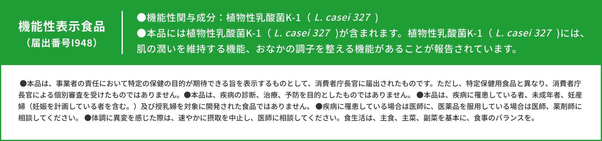 機能性表示食品（届出番号I948）●機能性関与成分：植物性乳酸菌K-1（L. casei 327)●本品には植物性乳酸菌K-1（L. casei 327）が含まれます。植物性乳酸菌K-1（L. casei 327）には、肌の潤いを維持する機能、おなかの調子を整える機能があることが報告されています。●本品は、事業者の責任において特定の保健の目的が期待できる旨を表示するものとして、消費者庁長官に届出されたものです。ただし、特定保健用食品と異なり、消費者庁長官による個別審査を受けたものではありません。●本品は、疾病の診断、治療、予防を目的としたものではありません。 ●本品は、疾病に罹患している者、未成年者、妊産婦（妊娠を計画している者を含む。）及び授乳婦を対象に開発された食品ではありません。 ●疾病に罹患している場合は医師に、医薬品を服用している場合は医師、薬剤師に相談してください。 ●体調に異変を感じた際は、速やかに摂取を中止し、医師に相談してください。食生活は、主食、主菜、副菜を基本に、食事のバランスを。