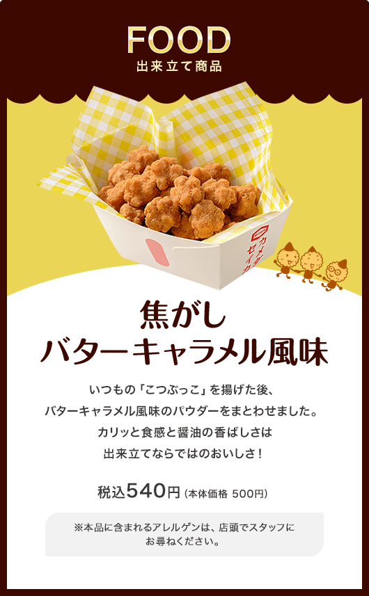 出来立て商品 焦がしバターキャラメル風味 いつもの「こつぶっこ」を揚げた後、バターキャラメル風味のパウダーをまとわせました。 税込540円