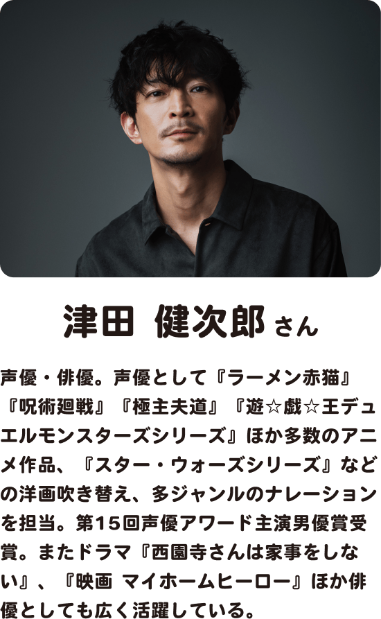 津田健次郎さん 声優・俳優。声優として『ラーメン赤猫』『呪術廻戦』『極主夫道』『遊☆戯☆王デュエルモンスターズシリーズ』ほか多数のアニメ作品、『スター・ウォーズシリーズ』などの洋画吹き替え、多ジャンルのナレーションを担当。第15回声優アワード主演男優賞受賞。またドラマ『西園寺さんは家事をしない』、『映画 マイホームヒーロー』ほか俳優としても広く活躍している。